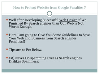 How to Protect Website from Google Penalties ?


Well after Developing Successful Web Design if We
 Punished By Search engines than Our Web is Not
 Worth Enough.

Here I am going to Give You Some Guidelines to Save
 Your Web and Business from Search engines
 Penalties!!

Tips are as Per Below.

1st) Never Do spamming Ever as Search engines
 Dislikes Spammers.
 