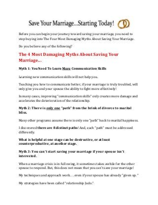 Before you can begin your journey toward saving your marriage, you need to
stop buying into The Four Most Damaging Myths About Saving Your Marriage.
Do you believe any of the following?
The 4 Most Damaging Myths About Saving Your
Marriage...
Myth 1: You Need To Learn More Communication Skills
Learning new communication skills will not help you.
Teaching you how to communicate better, if your marriage is truly troubled, will
only give you and your spouse the ability to fight more effectively!
In many cases, improving "communication skills" only creates more damage and
accelerates the deterioration of the relationship.
Myth 2: There is only one "path" from the brink of divorce to marital
bliss.
Many other programs assume there is only one "path" back to marital happiness.
I discovered there are 8 distinct paths! And, each "path" must be addressed
differently.
What is helpful at one stage can be destructive, or at least
counterproductive, at another stage.
Myth 3: You can't start saving your marriage if your spouse isn't
interested.
When a marriage crisis is in full swing, it sometimes takes awhile for the other
spouse to respond. But, this does not mean that you can't save your marriage!
My techniques and approach work. . . even if your spouse has already "given up. "
My strategies have been called "relationship Judo."
 