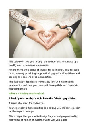 This guide will take you through the components that make up a
healthy and harmonious relationship.
Among them are; a sense of respect for each other, trust for each
other, honesty, providing support during good and bad times and
keeping an open line of communication.
This guide also describes common issues found in unhealthy
relationships and how you can avoid these pitfalls and flourish in
your relationship.
What is a healthy relationship?
A healthy relationship should have the following qualities:
A sense of respect for each other.
Your significant other should be able to give you the same respect
he/she expects from you.
This is respect for your individuality, for your unique personality;
your sense of humor or even the weird way you laugh.
 