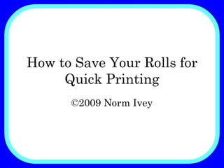 How to Save Your Rolls for Quick Printing ©2009 Norm Ivey 