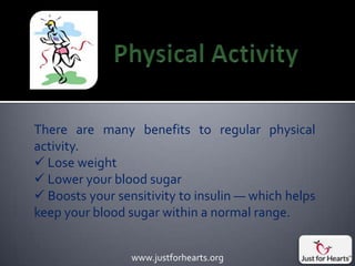 There are many benefits to regular physical
activity.
 Lose weight
 Lower your blood sugar
 Boosts your sensitivity to insulin — which helps
keep your blood sugar within a normal range.


                 www.justforhearts.org
 