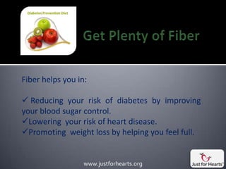 Fiber helps you in:

 Reducing your risk of diabetes by improving
your blood sugar control.
Lowering your risk of heart disease.
Promoting weight loss by helping you feel full.


                  www.justforhearts.org
 