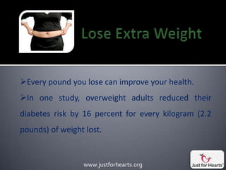 Every pound you lose can improve your health.
In one study, overweight adults reduced their
diabetes risk by 16 percent for every kilogram (2.2
pounds) of weight lost.


                 www.justforhearts.org
 