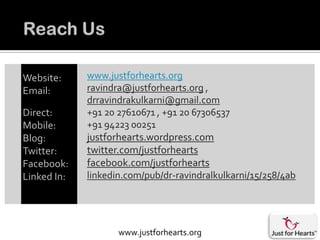 Website:     www.justforhearts.org
Email:       ravindra@justforhearts.org ,
             drravindrakulkarni@gmail.com
Direct:      +91 20 27610671 , +91 20 67306537
Mobile:      +91 94223 00251
Blog:        justforhearts.wordpress.com
Twitter:     twitter.com/justforhearts
Facebook:    facebook.com/justforhearts
Linked In:   linkedin.com/pub/dr-ravindralkulkarni/15/258/4ab




                    www.justforhearts.org
 