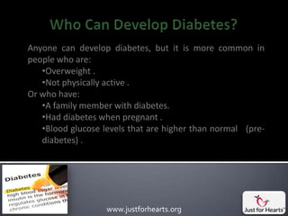 Anyone can develop diabetes, but it is more common in
people who are:
   •Overweight .
   •Not physically active .
Or who have:
   •A family member with diabetes.
   •Had diabetes when pregnant .
   •Blood glucose levels that are higher than normal (pre-
   diabetes) .




                   www.justforhearts.org
 