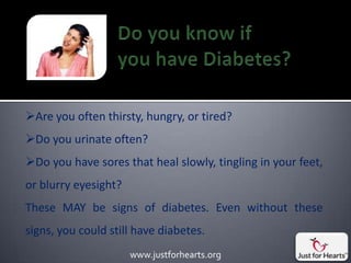 Are you often thirsty, hungry, or tired?
Do you urinate often?
Do you have sores that heal slowly, tingling in your feet,
or blurry eyesight?
These MAY be signs of diabetes. Even without these
signs, you could still have diabetes.
                      www.justforhearts.org
 