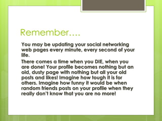 Remember….
You may be updating your social networking
web pages every minute, every second of your
life.
There comes a time when you DIE, when you
are done! Your profile becomes nothing but an
old, dusty page with nothing but all your old
posts and likes! Imagine how tough it is for
others. Imagine how funny it would be when
random friends posts on your profile when they
really don’t know that you are no more!
 