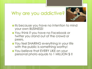 Why are you addictive?
 Its because you have no intention to mind
your own BUSINESS!
 You think if you have no Facebook or
twitter you stand out of the crowd or
peers.
 You feel SHARING everything in your life
with the public is something worthy!
 You believe that EVERY LIKE on your
personal photo equals to 1 MILLION $ !!
 