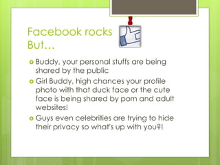 Facebook rocks
But…
 Buddy, your personal stuffs are being
shared by the public
 Girl Buddy, high chances your profile
photo with that duck face or the cute
face is being shared by porn and adult
websites!
 Guys even celebrities are trying to hide
their privacy so what's up with you?!
 