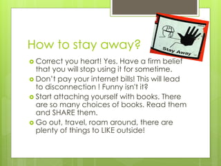 How to stay away?
 Correct you heart! Yes. Have a firm belief
that you will stop using it for sometime.
 Don’t pay your internet bills! This will lead
to disconnection ! Funny isn't it?
 Start attaching yourself with books. There
are so many choices of books. Read them
and SHARE them.
 Go out, travel, roam around, there are
plenty of things to LIKE outside!
 