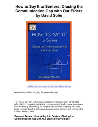 How to Say It to Seniors: Closing the
 Communication Gap with Our Elders
           by David Solie




              A Must Read For Anyone Taking Care Of Older Parents


A practical guide to bridging the generation gap.



  In How to Say It(r) to Seniors, geriatric psychology expert David Solie
offers help in removing the typical communication blocks many experience
with the elderly. By sharing his insights into the later stages of life, Solie
helps in understanding the unique perspective of seniors, and provides the
tools to relate to them.

Personal Review: How to Say It to Seniors: Closing the
Communication Gap with Our Elders by David Solie
 