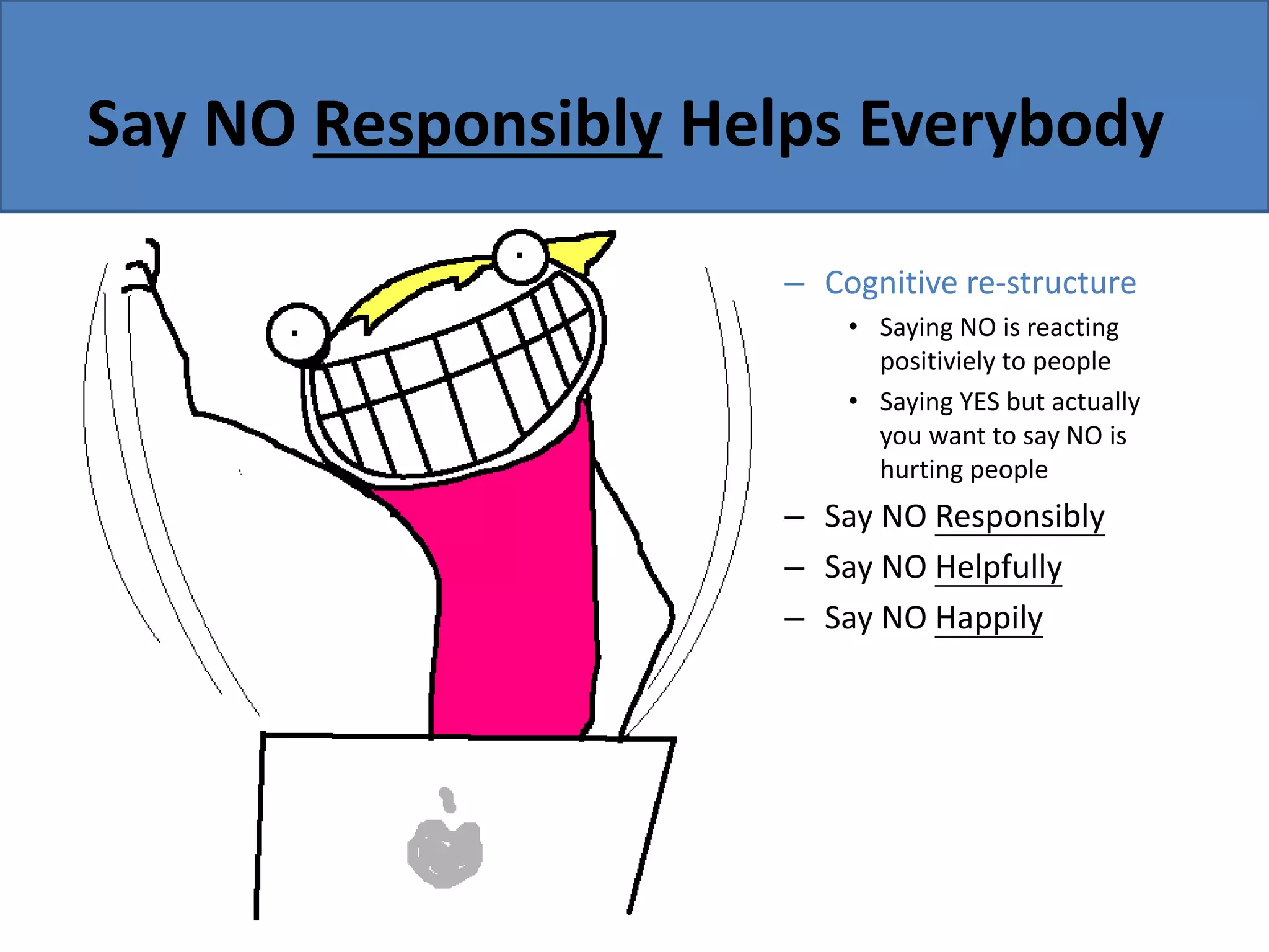 Say NO Responsibly Helps Everybody
– Cognitive re-structure
• Saying NO is reacting
positiviely to people
• Saying YES but actually
you want to say NO is
hurting people
– Say NO Responsibly
– Say NO Helpfully
– Say NO Happily
 