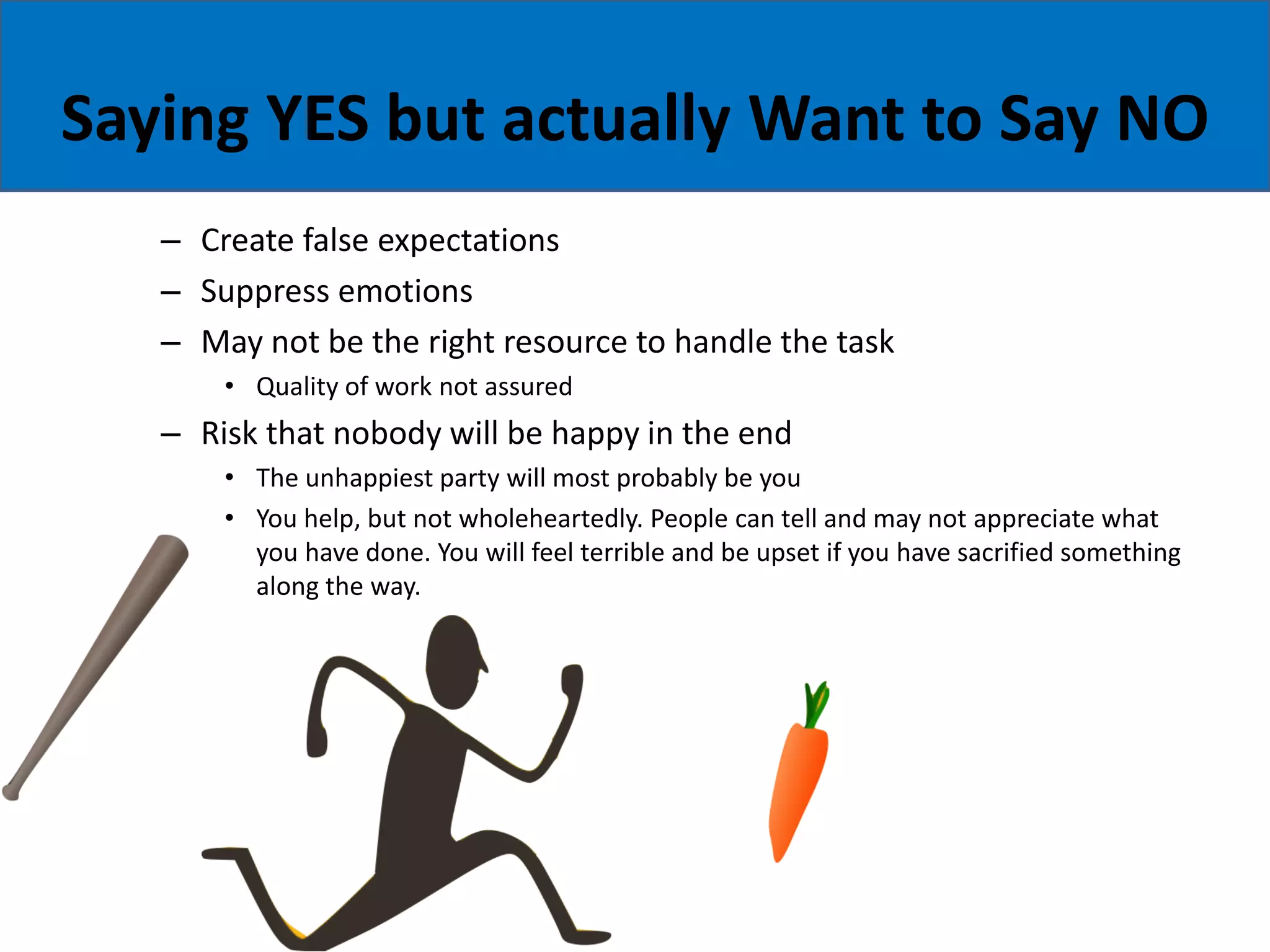 Saying YES but actually Want to Say NO
– Create false expectations
– Suppress emotions
– May not be the right resource to handle the task
• Quality of work not assured
– Risk that nobody will be happy in the end
• The unhappiest party will most probably be you
• You help, but not wholeheartedly. People can tell and may not appreciate what
you have done. You will feel terrible and be upset if you have sacrified something
along the way.
 