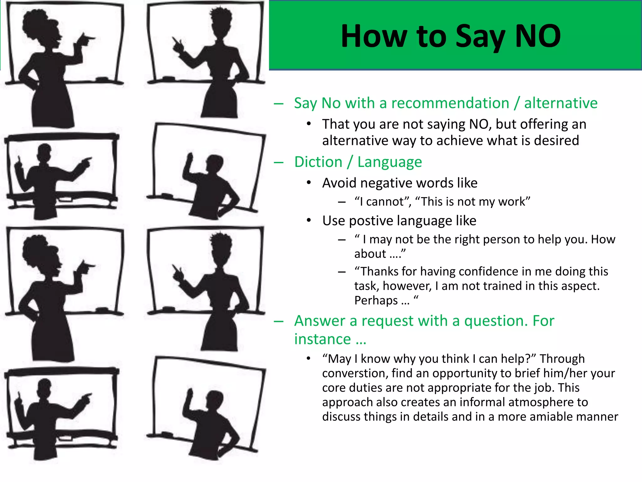 How to Say NO
– Say No with a recommendation / alternative
• That you are not saying NO, but offering an
alternative way to achieve what is desired
– Diction / Language
• Avoid negative words like
– “I cannot”, “This is not my work”
• Use postive language like
– “ I may not be the right person to help you. How
about ….”
– “Thanks for having confidence in me doing this
task, however, I am not trained in this aspect.
Perhaps … “
– Answer a request with a question. For
instance …
• “May I know why you think I can help?” Through
converstion, find an opportunity to brief him/her your
core duties are not appropriate for the job. This
approach also creates an informal atmosphere to
discuss things in details and in a more amiable manner
 