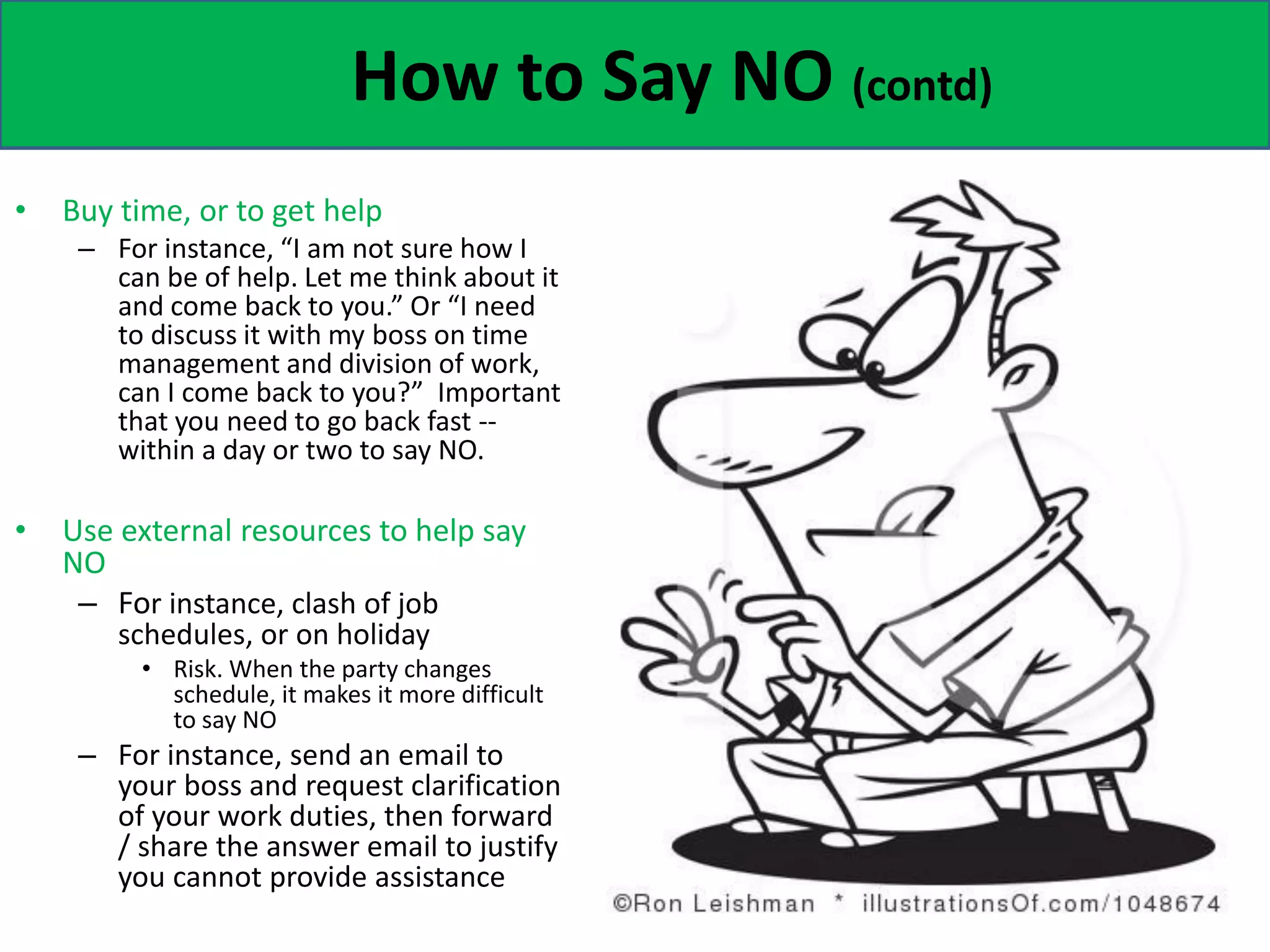 How to Say NO (contd)
• Buy time, or to get help
– For instance, “I am not sure how I
can be of help. Let me think about it
and come back to you.” Or “I need
to discuss it with my boss on time
management and division of work,
can I come back to you?” Important
that you need to go back fast --
within a day or two to say NO.
• Use external resources to help say
NO
– For instance, clash of job
schedules, or on holiday
• Risk. When the party changes
schedule, it makes it more difficult
to say NO
– For instance, send an email to
your boss and request clarification
of your work duties, then forward
/ share the answer email to justify
you cannot provide assistance
 