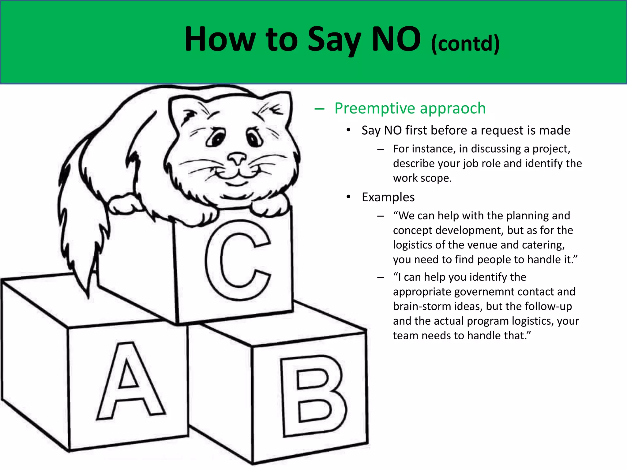 How to Say NO (contd)
– Preemptive appraoch
• Say NO first before a request is made
– For instance, in discussing a project,
describe your job role and identify the
work scope.
• Examples
– “We can help with the planning and
concept development, but as for the
logistics of the venue and catering,
you need to find people to handle it.”
– “I can help you identify the
appropriate governemnt contact and
brain-storm ideas, but the follow-up
and the actual program logistics, your
team needs to handle that.”
 