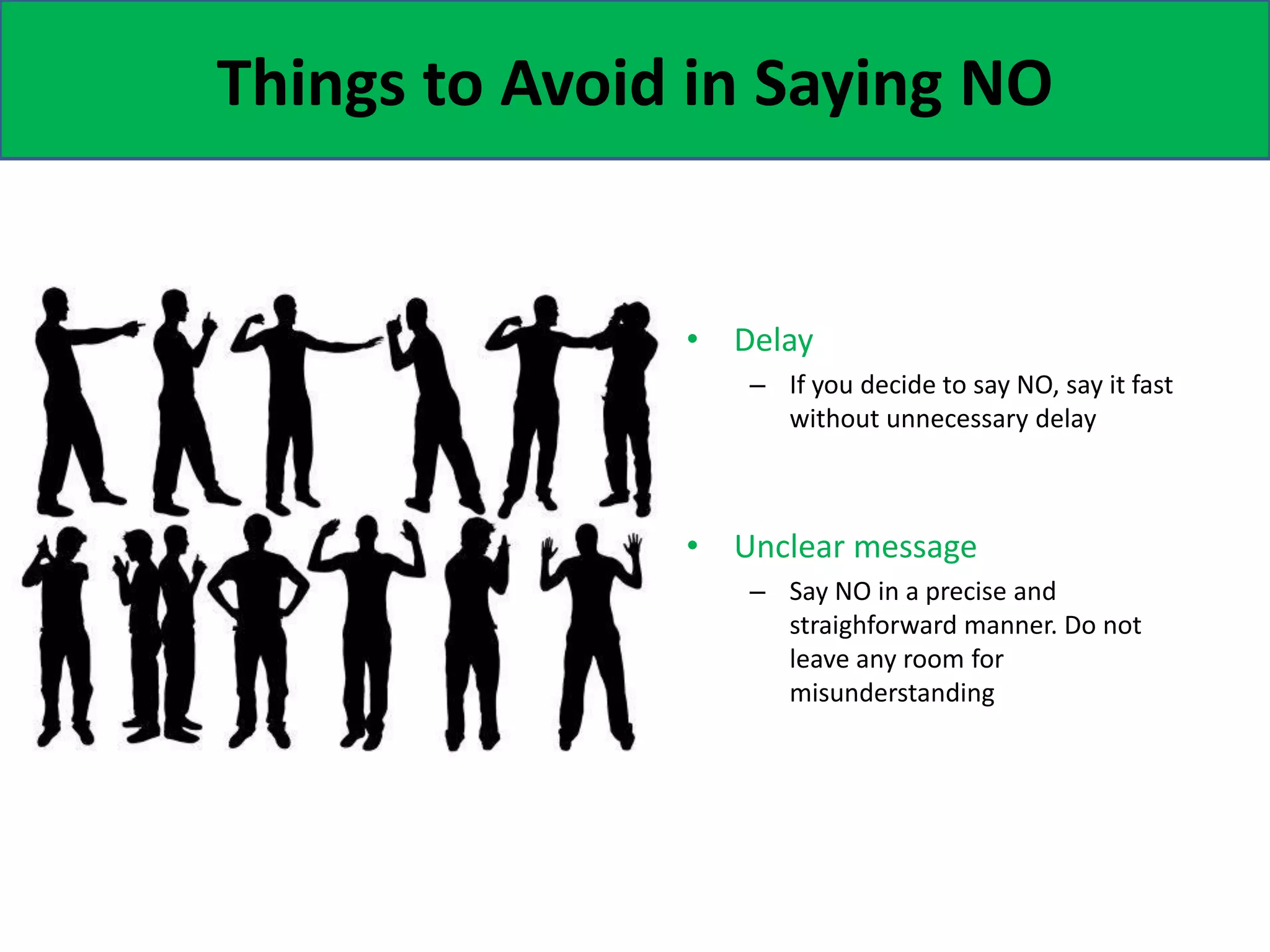 Things to Avoid in Saying NO
• Delay
– If you decide to say NO, say it fast
without unnecessary delay
• Unclear message
– Say NO in a precise and
straighforward manner. Do not
leave any room for
misunderstanding
 
