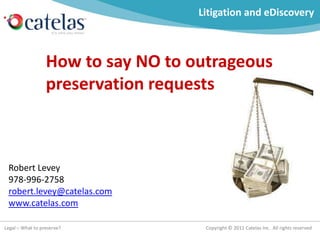 Litigation and eDiscovery



                  How to say NO to outrageous
                  preservation requests



 Robert Levey
 978-996-2758
 robert.levey@catelas.com
 www.catelas.com

Legal – What to preserve?            Copyright © 2011 Catelas Inc. All rights reserved
 