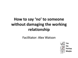 How to say ‘no’ to someone
without damaging the working
         relationship
     Facilitator: Alex Watson
                                Yes
                                No
                                Perhap
                                s aybe
                                M
 