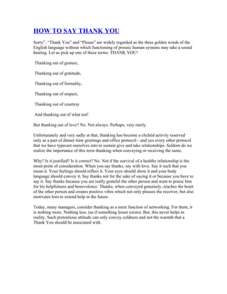 HOW TO SAY THANK YOU
Sorry”, “Thank You” and “Please” are widely regarded as the three golden words of the
English language without which functioning of prosaic human systems may take a sound
beating. Let us pick up one of these terms: THANK YOU!

Thanking out of gesture,

Thanking out of gratitude,

Thanking out of formality,

Thanking out of respect,

Thanking out of courtesy

And thanking out of what not!

But thanking out of love? No. Not always. Perhaps, very rarely.

Unfortunately and very sadly at that, thanking has become a clichéd activity reserved
only as a part of dinner time greetings and office protocol—and yes every other protocol
that we have typecast ourselves into to sustain give and take relationships. Seldom do we
realize the importance of this term thanking when conveying or receiving the same.

Why? Is it justified? Is it correct? No. Not if the survival of a healthy relationship is the
moot point of consideration. When you say thanks, say with love. Say it such that you
mean it. Your feelings should reflect it. Your eyes should show it and your body
language should convey it. Say thanks not for the sake of saying it or because you have to
say it. Say thanks because you are really grateful the other person and want to praise him
for his helpfulness and benevolence. Thanks, when conveyed genuinely, reaches the heart
of the other person and creates positive vibes which not only pleases the receiver, but also
motivates him to extend help in the future.

Today, many managers, consider thanking as a mere function of networking. For them, it
is nothing more. Nothing less. (as if something lesser exists). But, this never helps in
reality. Such pretentious attitude can only convey coldness and not the warmth that a
Thank You should be associated with.
 