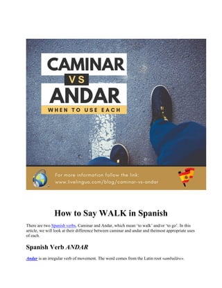 How to Say WALK in Spanish
There are two Spanish verbs, Caminar and Andar, which mean ‘to walk’ and/or ‘to go’. In this
article, we will look at their difference between caminar and andar and theimost appropriate uses
of each.
Spanish Verb ANDAR
Andar is an irregular verb of movement. The word comes from the Latin root «ambulāre».
 