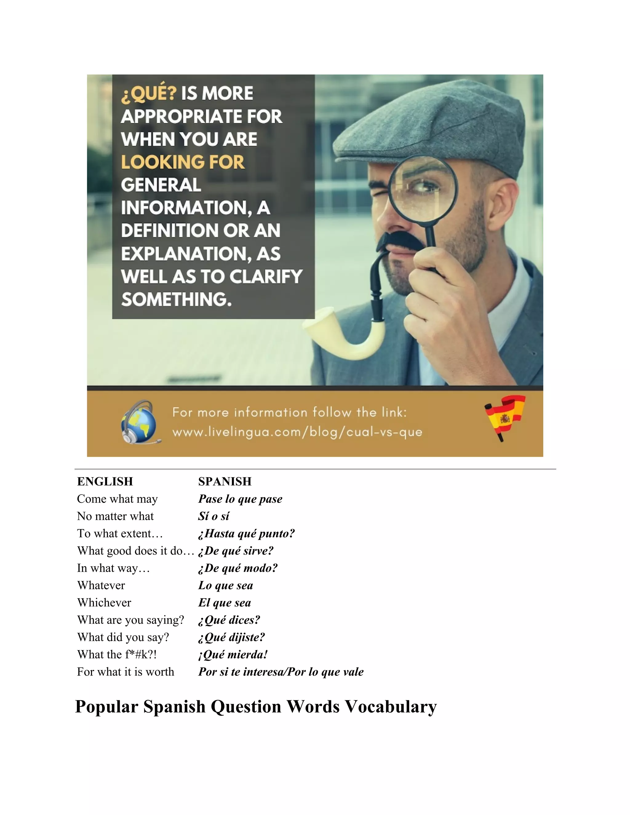 ENGLISH SPANISH
Come what may Pase lo que pase
No matter what Sí o sí
To what extent… ¿Hasta qué punto?
What good does it do… ¿De qué sirve?
In what way… ¿De qué modo?
Whatever Lo que sea
Whichever El que sea
What are you saying? ¿Qué dices?
What did you say? ¿Qué dijiste?
What the f*#k?! ¡Qué mierda!
For what it is worth Por si te interesa/Por lo que vale
Popular Spanish Question Words Vocabulary
 