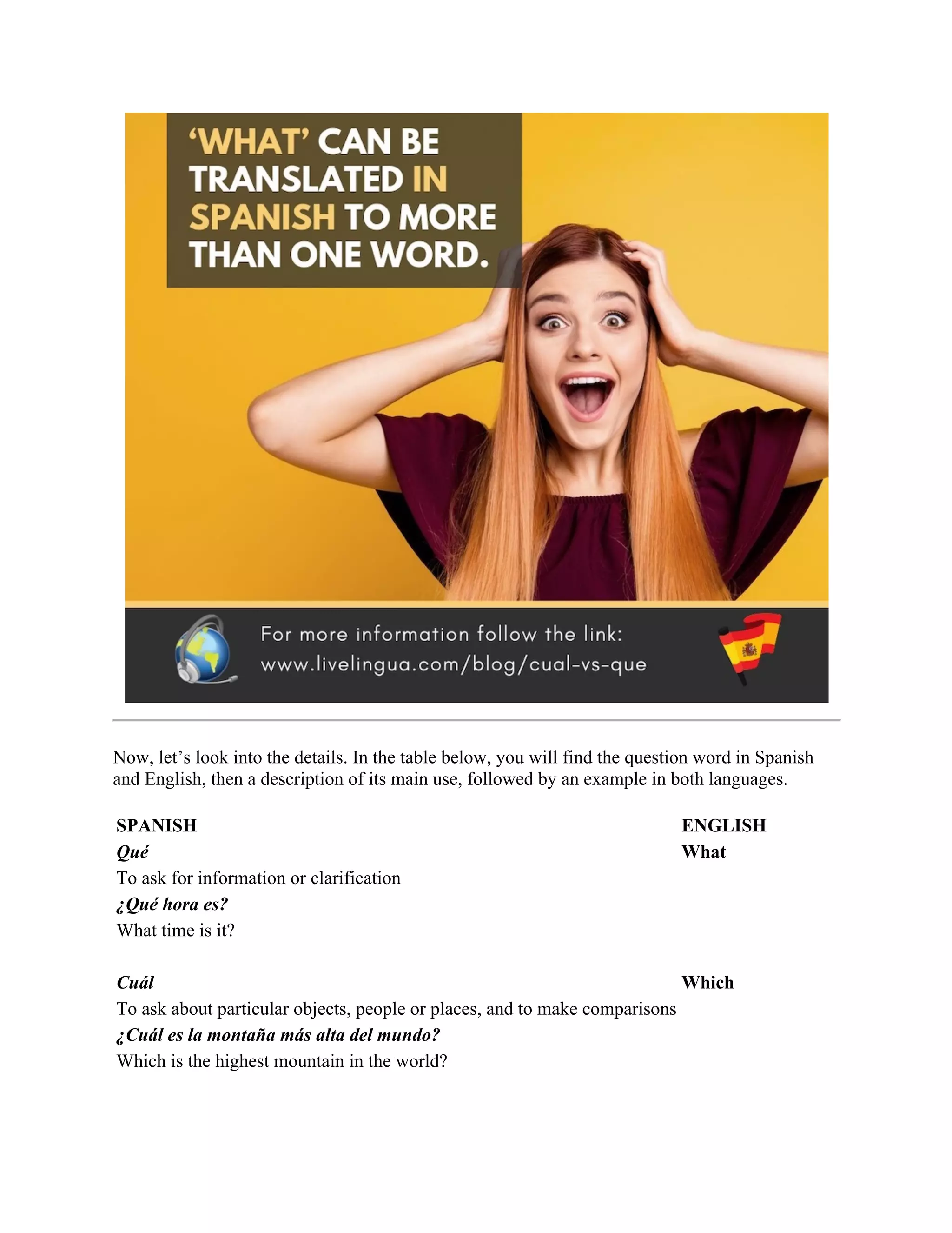 Now, let’s look into the details. In the table below, you will find the question word in Spanish
and English, then a description of its main use, followed by an example in both languages.
SPANISH ENGLISH
Qué What
To ask for information or clarification
¿Qué hora es?
What time is it?
Cuál Which
To ask about particular objects, people or places, and to make comparisons
¿Cuál es la montaña más alta del mundo?
Which is the highest mountain in the world?
 