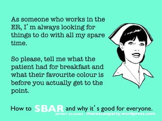 As someone who works in the
ER, I’m always looking for
things to do with all my spare
time. 

So please, tell me what the
patient had for breakfast and
what their favourite colour is
before you actually get to the
point.
How to 	

SBAR	

and why it’s good for everyone.	

JEFFREY KLASSEN - therescueparty.wordpress.com	

 