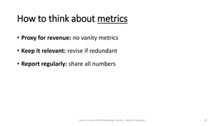 How to think about metrics
How to Scale a B2B Marketing Function - Roshan Cariappa 22
• Proxy for revenue: no vanity metri...