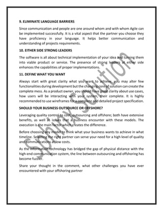 9. ELIMINATE LANGUAGE BARRIERS
Since communication and people are one around whom and with whom Agile can
be implemented successfully. It is a vital aspect that the partner you choose they
have proficiency in your language. It helps better communication and
understanding of projects requirements.
10. EITHER SIDE STRONG LEADERS
The software is all about technical implementation of your idea and turning them
into viable product or service. The presence of strong leaders at either side
enhances the capabilities of proper implementations.
11. DEFINE WHAT YOU WANT
Always start with great clarity what you want to achieve, you may alter few
functionalities during development but the changing core of solution can create the
complete mess. As a product owner, you should have great clarity about use cases,
how users will be interacting with your system, their complete. It is highly
recommended to use wireframes for a complete and detailed project specification.
SHOULD YOUR BUSINESS OUTSOURCE OR OFFSHORE?
Leveraging quality control to cost, outsourcing and offshore; both have extensive
benefits, as well as issues that a business encounter with these models. The
execution is the main factor which creates the difference.
Before choosing any model to think what your business wants to achieve in what
timeline. Selecting the right partner can serve your need for a high level of quality
and communications at low costs.
As the information technology has bridged the gap of physical distance with the
high-end communication system, the line between outsourcing and offshoring has
become fuzzier.
Share your thought in the comment, what other challenges you have ever
encountered with your offshoring partner
 