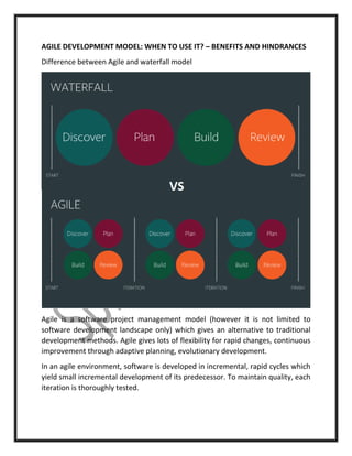 AGILE DEVELOPMENT MODEL: WHEN TO USE IT? – BENEFITS AND HINDRANCES
Difference between Agile and waterfall model
Agile is a software project management model (however it is not limited to
software development landscape only) which gives an alternative to traditional
development methods. Agile gives lots of flexibility for rapid changes, continuous
improvement through adaptive planning, evolutionary development.
In an agile environment, software is developed in incremental, rapid cycles which
yield small incremental development of its predecessor. To maintain quality, each
iteration is thoroughly tested.
 