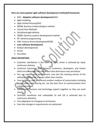 Here are some popular agile software development methods/frameworks
 ASD – Adaptive software development(ASD)
 Agile modeling
 Agile Unified Process(AUP)
 BADM: Business analyst designer method
 Crystal Clear Methods
 Disciplined agile delivery
 DSDM: Dynamic systems development method
 XP- Extreme programming
 FDD- Feature-driven development(FDD)
 Lean software development
 Kanban (Development)
 Scrum
 Scrumban
AGILE ADVANTAGE:
 Customer satisfaction is the heart of Agile, which is achieved by rapid,
continuous delivery.
 Continual interaction with between Customers, developers, and testers
which ensure people and interaction have dominance over procedure.
 You can expect rapid development, may test the working version of the
software is delivered in weeks rather than months.
 Face-to-face as well as different another medium of conversation including
Skype, video conferencing etc. are the best form of communication than
traditional emails.
 Collaborates business and technology experts together so they can work
closely.
 Technical excellence and unbeatable UI and UX is achieved due to
continuous attention.
 Fast adaptation to changing circumstances.
 Even late changes in requirements are welcomed
 
