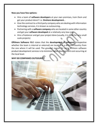 Now you have few options:
 Hire a team of software developers at your own premises, train them and
get your product done!! I.e. Onshore development…
 Give the contract to a third party company who are dealing with information
technology services, it is known as outsourcing…
 Partnering with a software company who are located in some other country
and get your software developed at a relatively very low cost
 Hire a freelancer and get your project done (usually, it is done for very small
scale projects)
Offshore Software R&D states that the development of software (irrespective
whether the team is internal or external) are located in a different country from
the one where it will be used. The greatest reason for using offshore software
product development services is to minimize higher development cost occurring at
the local level.
WHY DO COMPANIES OUTSOURCE?
 