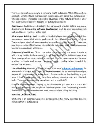 There are several reasons why a company might outsource. While this can be a
politically sensitive topic, management experts generally agree that outsourcing –
when done right – increases competitive advantage with a natural division of labor
that evolves in any society. Reasons for outsourcing include:
Cost Saving: Budgets are debatably the paramount impulse behind outsource
development. Outsourcing software development work to other countries avails
high-end talents relatively at low cost.
Stick to your knitting: Well consider a baseball player starts playing football in a
tournament, would that able to perform – In fact, it would add insult to injury.
That’s not your job at all, as an expert of some other domain, your job is to ensure
how the execution of technology takes place to strive your goal. Handling non-core
functions can curiously kill the cat.
Outspread Capabilities: Often companies hire experts of the same domain in
which, they deal in. In these cases, it is not feasible to go for in-house hires, train
them, arrange all necessary infrastructure, so it is better to outsource and focus on
resulting products and services to be of higher quality when provided by
outsourcing vendors.
Labor flexibility: Consider you need a large number of software professionals for
few months – Say you want to get your app developed for your enterprise and you
require 15 programmers, UI & UX experts for 6 months. At first building, a great
team is itself a very tough task, then their training, infrastructure, and blah blah
blah… You can think about the overall cost and probable ROI.
Outsourcing allows you to ramping up and down when you need it. It is not at all a
very good decision to hire people for the short span of time. Outsourcing provides
flexibility so the company does not have to worry about hiring and firing.
BENEFITS OF OFFSHORING
Offshoring is an extended version of outsourcing, it has many extended benefits
including that of outsourcing:
 