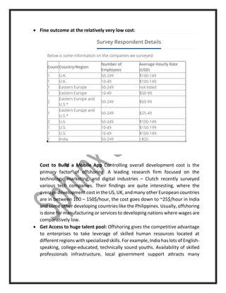  Fine outcome at the relatively very low cost:
Cost to Build a Mobile App Controlling overall development cost is the
primary factor of offshoring. A leading research firm focused on the
technology, marketing, and digital industries – Clutch recently surveyed
various tech companies. Their findings are quite interesting, where the
average development cost in the US, UK, and many other European countries
are in between 100 – 150$/hour, the cost goes down to ~25$/hour in India
and some other developing countries like the Philippines. Usually, offshoring
is done for manufacturing or services to developing nations where wages are
comparatively low.
 Get Access to huge talent pool: Offshoring gives the competitive advantage
to enterprises to take leverage of skilled human resources located at
different regions with specialized skills. For example, India has lots of English-
speaking, college-educated, technically sound youths. Availability of skilled
professionals infrastructure, local government support attracts many
 