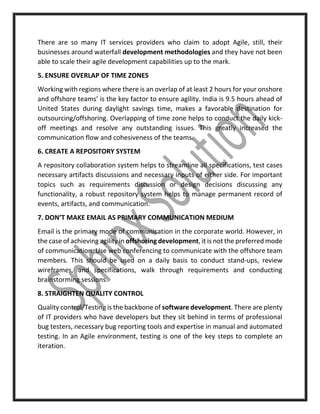 There are so many IT services providers who claim to adopt Agile, still, their
businesses around waterfall development methodologies and they have not been
able to scale their agile development capabilities up to the mark.
5. ENSURE OVERLAP OF TIME ZONES
Working with regions where there is an overlap of at least 2 hours for your onshore
and offshore teams’ is the key factor to ensure agility. India is 9.5 hours ahead of
United States during daylight savings time, makes a favorable destination for
outsourcing/offshoring. Overlapping of time zone helps to conduct the daily kick-
off meetings and resolve any outstanding issues. This greatly increased the
communication flow and cohesiveness of the teams.
6. CREATE A REPOSITORY SYSTEM
A repository collaboration system helps to streamline all specifications, test cases
necessary artifacts discussions and necessary inputs of either side. For important
topics such as requirements discussion or design decisions discussing any
functionality, a robust repository system helps to manage permanent record of
events, artifacts, and communication.
7. DON’T MAKE EMAIL AS PRIMARY COMMUNICATION MEDIUM
Email is the primary mode of communication in the corporate world. However, in
the case of achieving agility in offshoring development, it is not the preferred mode
of communication. Use web conferencing to communicate with the offshore team
members. This should be used on a daily basis to conduct stand-ups, review
wireframes, and specifications, walk through requirements and conducting
brainstorming sessions.
8. STRAIGHTEN QUALITY CONTROL
Quality control/Testing is the backbone of software development. There are plenty
of IT providers who have developers but they sit behind in terms of professional
bug testers, necessary bug reporting tools and expertise in manual and automated
testing. In an Agile environment, testing is one of the key steps to complete an
iteration.
 
