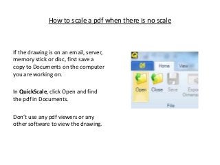 How to scale a pdf when there is no scale

If the drawing is on an email, server,
memory stick or disc, first save a
copy to Documents on the computer
you are working on.
In QuickScale, click Open and find
the pdf in Documents.
Don’t use any pdf viewers or any
other software to view the drawing.

 