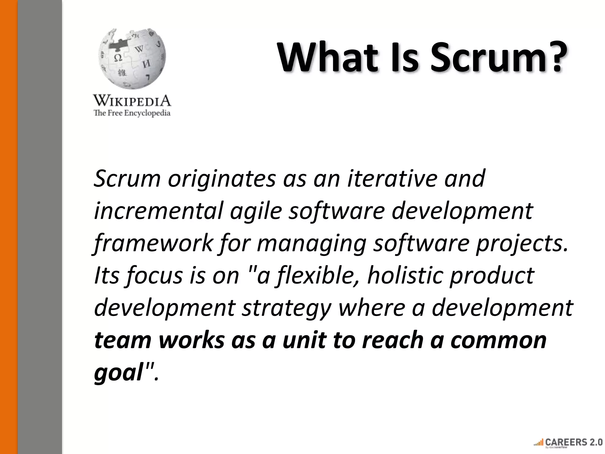 What Is Scrum? 
Scrum originates as an iterative and 
incremental agile software development 
framework for managing software projects. 
Its focus is on "a flexible, holistic product 
development strategy where a development 
team works as a unit to reach a common 
goal". 
 