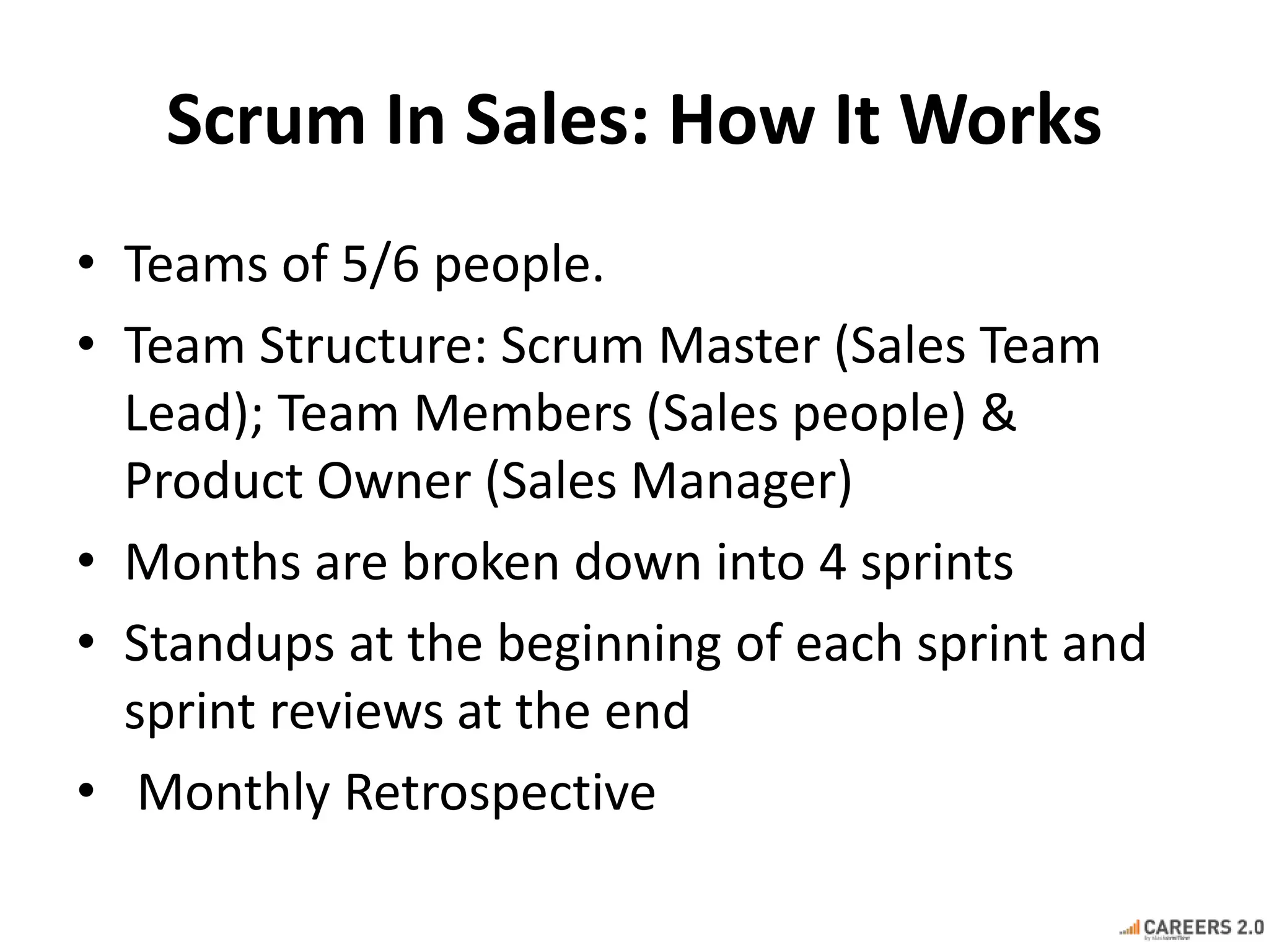 Scrum In Sales: How It Works 
• Teams of 5/6 people. 
• Team Structure: Scrum Master (Sales Team 
Lead); Team Members (Sales people) & 
Product Owner (Sales Manager) 
• Months are broken down into 4 sprints 
• Standups at the beginning of each sprint and 
sprint reviews at the end 
• Monthly Retrospective 
 