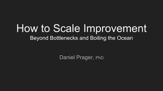 How to Scale Improvement
Beyond Bottlenecks and Boiling the Ocean
Daniel Prager, PhD
 
