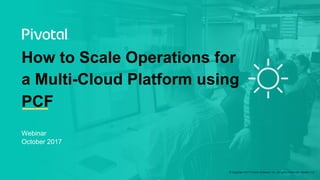 © Copyright 2017 Pivotal Software, Inc. All rights Reserved. Version 1.0
Webinar
October 2017
How to Scale Operations for
a Multi-Cloud Platform using
PCF
 