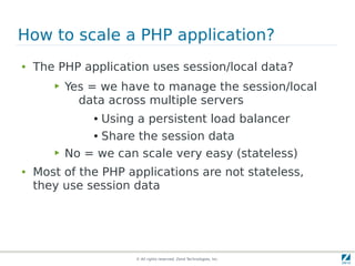 © All rights reserved. Zend Technologies, Inc.
How to scale a PHP application?
● The PHP application uses session/local data?
▶ Yes = we have to manage the session/local
data across multiple servers
● Using a persistent load balancer
● Share the session data
▶ No = we can scale very easy (stateless)
● Most of the PHP applications are not stateless,
they use session data
 