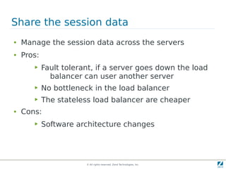 © All rights reserved. Zend Technologies, Inc.
Share the session data
● Manage the session data across the servers
● Pros:
▶ Fault tolerant, if a server goes down the load
balancer can user another server
▶ No bottleneck in the load balancer
▶ The stateless load balancer are cheaper
● Cons:
▶ Software architecture changes
 