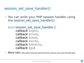 © All rights reserved. Zend Technologies, Inc.
session_set_save_handler()
● You can write your PHP session handler using
the session_set_save_handler():
bool session_set_save_handler (
callback $open,
callback $close,
callback $read,
callback $write,
callback $destroy,
callback $gc)
● More info: http://php.net/manual/en/function.session-set-save-handler.php
 
