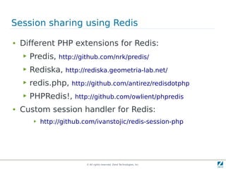 © All rights reserved. Zend Technologies, Inc.
Session sharing using Redis
● Different PHP extensions for Redis:
▶ Predis, http://github.com/nrk/predis/
▶ Rediska, http://rediska.geometria-lab.net/
▶ redis.php, http://github.com/antirez/redisdotphp
▶ PHPRedis!, http://github.com/owlient/phpredis
● Custom session handler for Redis:
▶ http://github.com/ivanstojic/redis-session-php
 