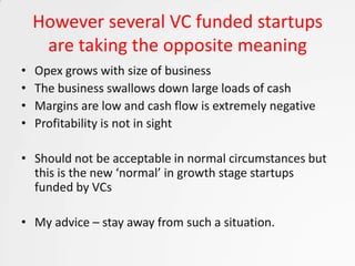 However several VC funded startups
     are taking the opposite meaning
•   Opex grows with size of business
•   The business swallows down large loads of cash
•   Margins are low and cash flow is extremely negative
•   Profitability is not in sight

• Should not be acceptable in normal circumstances but
  this is the new ‘normal’ in growth stage startups
  funded by VCs

• My advice – stay away from such a situation.
 