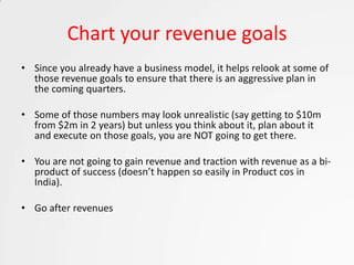 Chart your revenue goals
• Since you already have a business model, it helps relook at some of
  those revenue goals to ensure that there is an aggressive plan in
  the coming quarters.

• Some of those numbers may look unrealistic (say getting to $10m
  from $2m in 2 years) but unless you think about it, plan about it
  and execute on those goals, you are NOT going to get there.

• You are not going to gain revenue and traction with revenue as a bi-
  product of success (doesn’t happen so easily in Product cos in
  India).

• Go after revenues
 