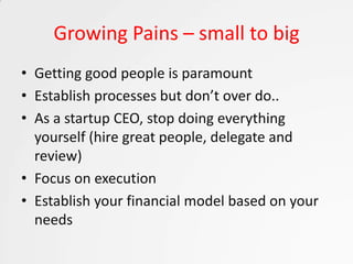 Growing Pains – small to big
• Getting good people is paramount
• Establish processes but don’t over do..
• As a startup CEO, stop doing everything
  yourself (hire great people, delegate and
  review)
• Focus on execution
• Establish your financial model based on your
  needs
 