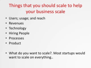 Things that you should scale to help
            your business scale
•   Users; usage; and reach
•   Revenues
•   Technology
•   Hiring People
•   Processes
•   Product

• What do you want to scale?. Most startups would
  want to scale on everything..
 
