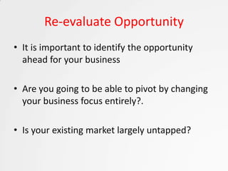 Re-evaluate Opportunity
• It is important to identify the opportunity
  ahead for your business

• Are you going to be able to pivot by changing
  your business focus entirely?.

• Is your existing market largely untapped?
 